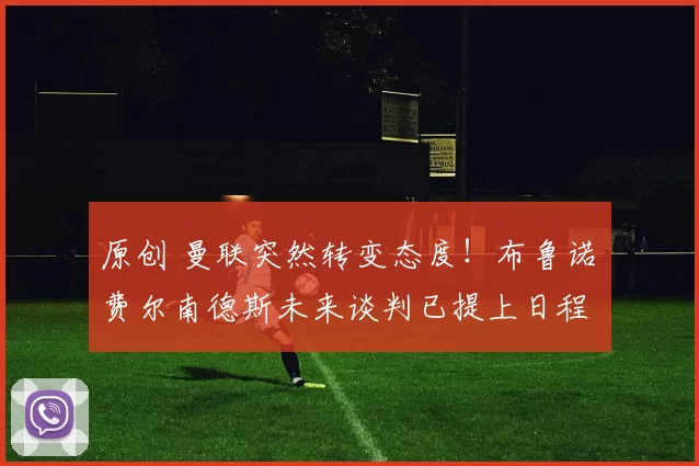 原创 曼联突然转变态度！布鲁诺・费尔南德斯未来谈判已提上日程