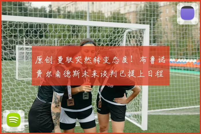 原创 曼联突然转变态度！布鲁诺・费尔南德斯未来谈判已提上日程