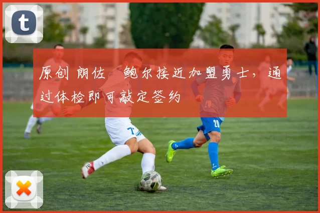 原创 朗佐・鲍尔接近加盟勇士，通过体检即可敲定签约