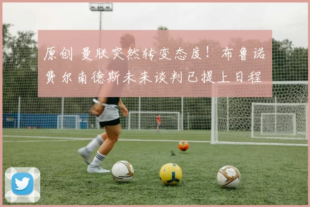 原创 曼联突然转变态度！布鲁诺・费尔南德斯未来谈判已提上日程