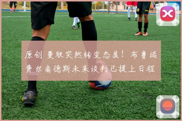 原创 曼联突然转变态度！布鲁诺・费尔南德斯未来谈判已提上日程