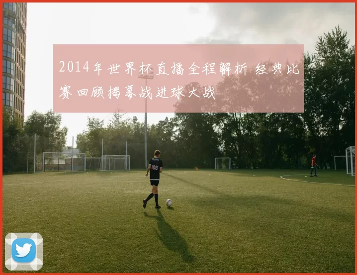 2014年世界杯直播全程解析 经典比赛回顾揭幕战进球大战