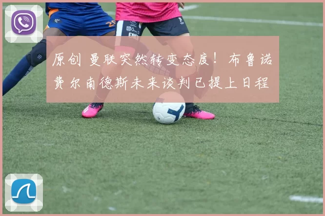 原创 曼联突然转变态度！布鲁诺・费尔南德斯未来谈判已提上日程