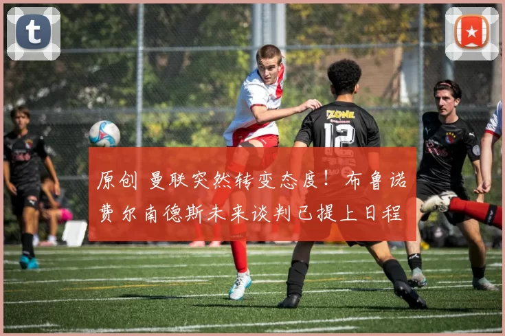 原创 曼联突然转变态度！布鲁诺・费尔南德斯未来谈判已提上日程