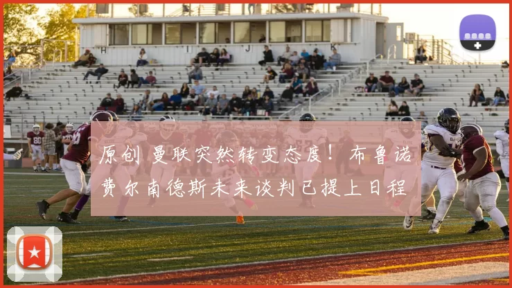 原创 曼联突然转变态度！布鲁诺・费尔南德斯未来谈判已提上日程