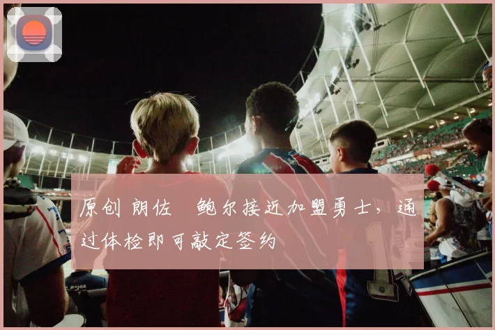 原创 朗佐・鲍尔接近加盟勇士，通过体检即可敲定签约