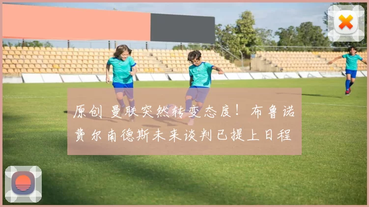 原创 曼联突然转变态度！布鲁诺・费尔南德斯未来谈判已提上日程