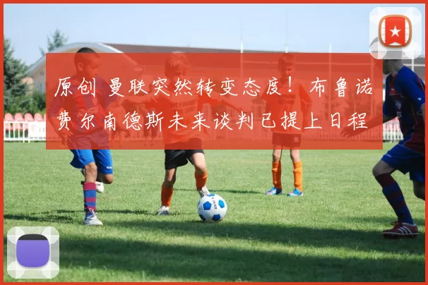 原创 曼联突然转变态度！布鲁诺・费尔南德斯未来谈判已提上日程