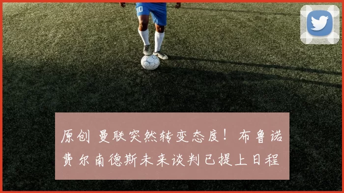 原创 曼联突然转变态度！布鲁诺・费尔南德斯未来谈判已提上日程