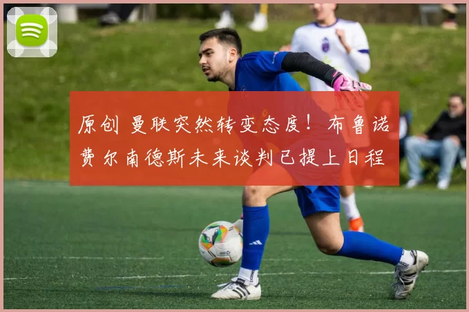 原创 曼联突然转变态度！布鲁诺・费尔南德斯未来谈判已提上日程