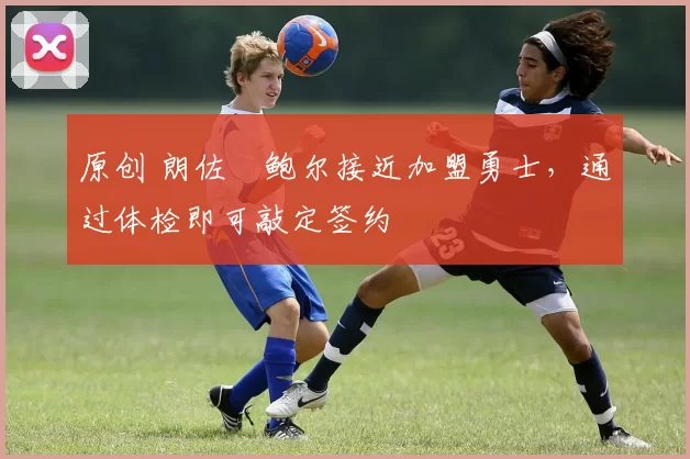 原创 朗佐・鲍尔接近加盟勇士，通过体检即可敲定签约