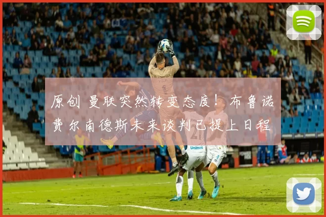 原创 曼联突然转变态度！布鲁诺・费尔南德斯未来谈判已提上日程