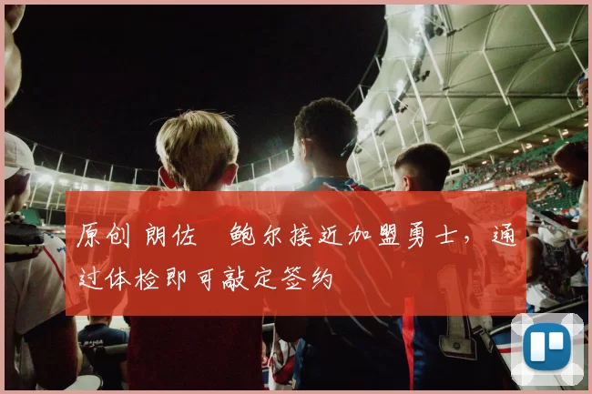 原创 朗佐・鲍尔接近加盟勇士，通过体检即可敲定签约