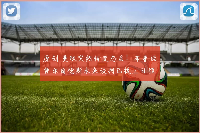 原创 曼联突然转变态度！布鲁诺・费尔南德斯未来谈判已提上日程