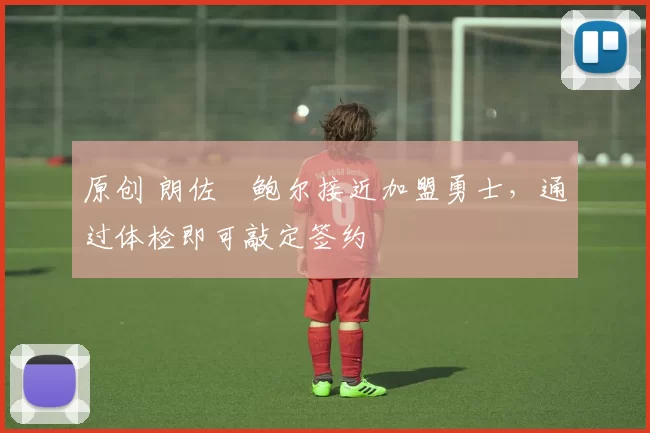 原创 朗佐・鲍尔接近加盟勇士，通过体检即可敲定签约