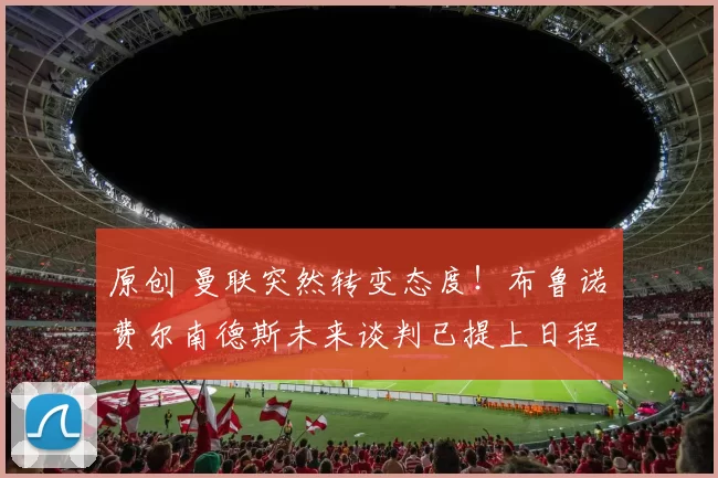 原创 曼联突然转变态度！布鲁诺・费尔南德斯未来谈判已提上日程