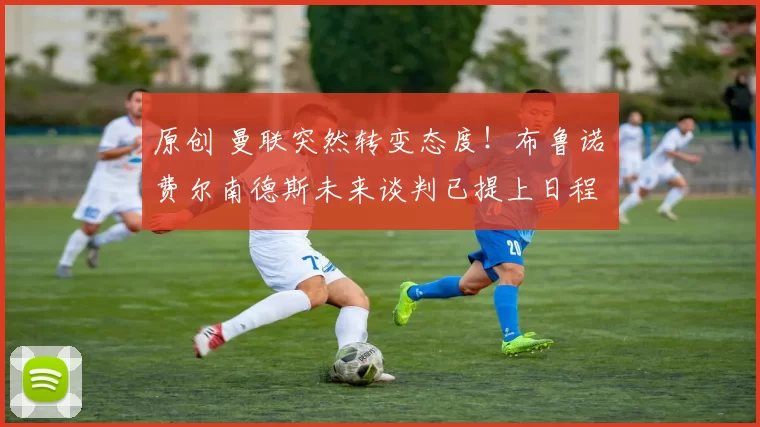 原创 曼联突然转变态度!布鲁诺・费尔南德斯未来谈判已提上日程