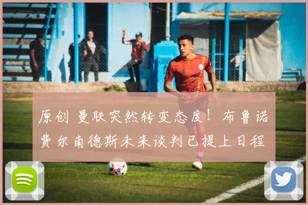 原创 曼联突然转变态度！布鲁诺・费尔南德斯未来谈判已提上日程