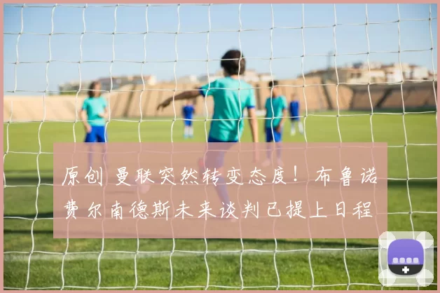 原创 曼联突然转变态度！布鲁诺・费尔南德斯未来谈判已提上日程