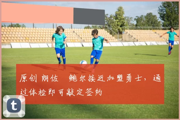 原创 朗佐・鲍尔接近加盟勇士，通过体检即可敲定签约