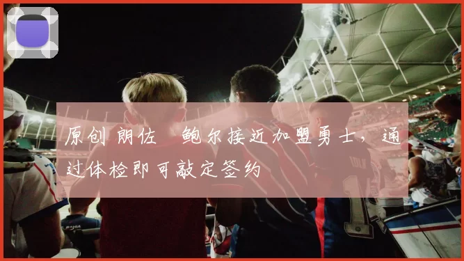 原创 朗佐・鲍尔接近加盟勇士，通过体检即可敲定签约