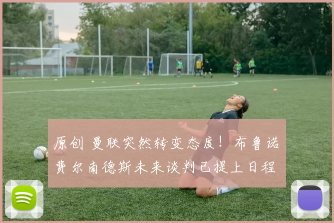 原创 曼联突然转变态度！布鲁诺・费尔南德斯未来谈判已提上日程