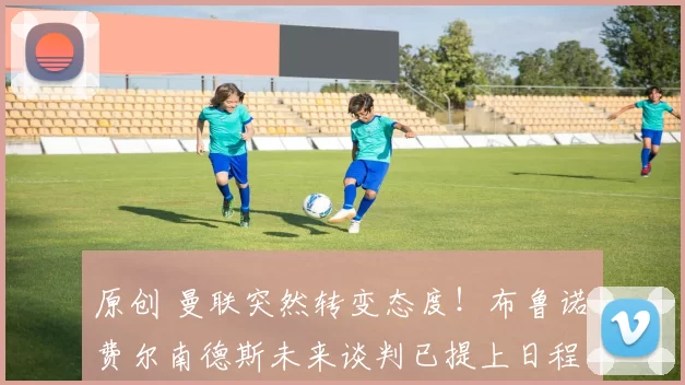 原创 曼联突然转变态度!布鲁诺・费尔南德斯未来谈判已提上日程