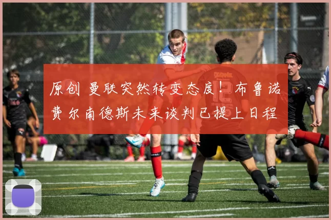 原创 曼联突然转变态度！布鲁诺・费尔南德斯未来谈判已提上日程