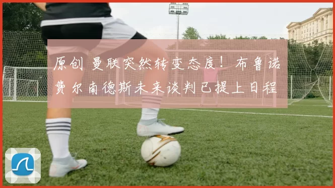 原创 曼联突然转变态度！布鲁诺・费尔南德斯未来谈判已提上日程