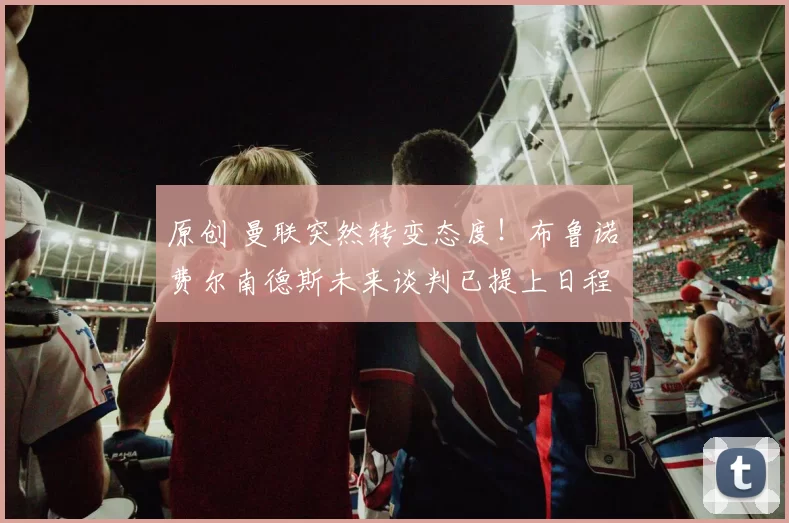 原创 曼联突然转变态度！布鲁诺・费尔南德斯未来谈判已提上日程