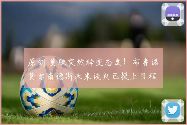 原创 曼联突然转变态度！布鲁诺・费尔南德斯未来谈判已提上日程