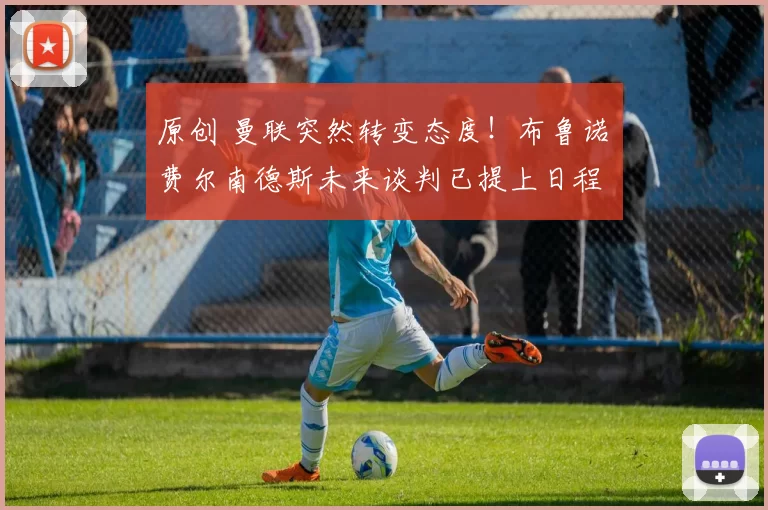 原创 曼联突然转变态度！布鲁诺・费尔南德斯未来谈判已提上日程