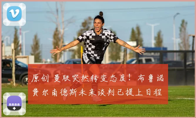 原创 曼联突然转变态度！布鲁诺・费尔南德斯未来谈判已提上日程