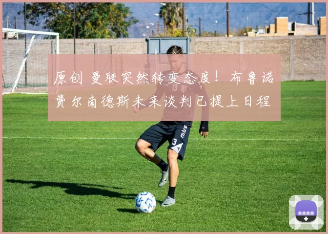 原创 曼联突然转变态度！布鲁诺・费尔南德斯未来谈判已提上日程