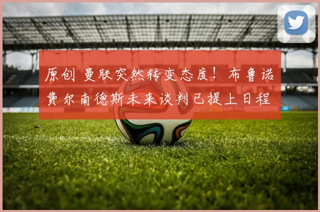 原创 曼联突然转变态度！布鲁诺・费尔南德斯未来谈判已提上日程