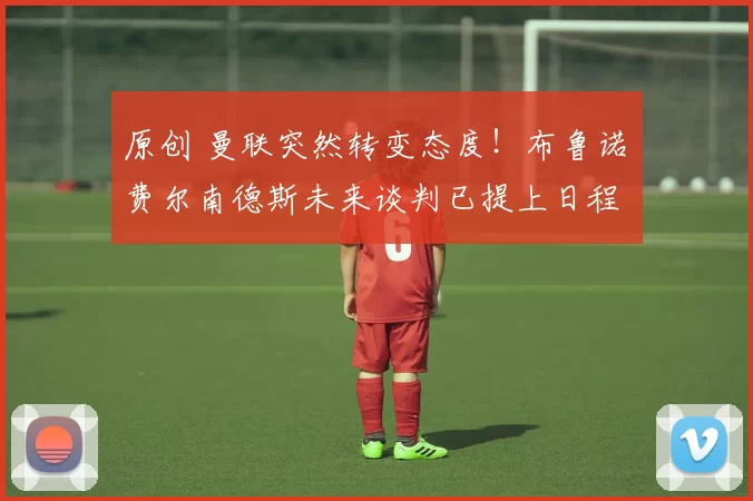 原创 曼联突然转变态度！布鲁诺・费尔南德斯未来谈判已提上日程