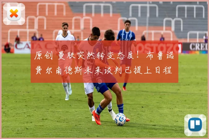 原创 曼联突然转变态度！布鲁诺・费尔南德斯未来谈判已提上日程