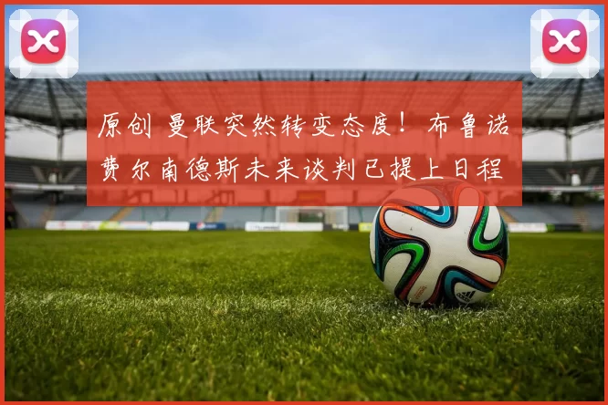 原创 曼联突然转变态度！布鲁诺・费尔南德斯未来谈判已提上日程