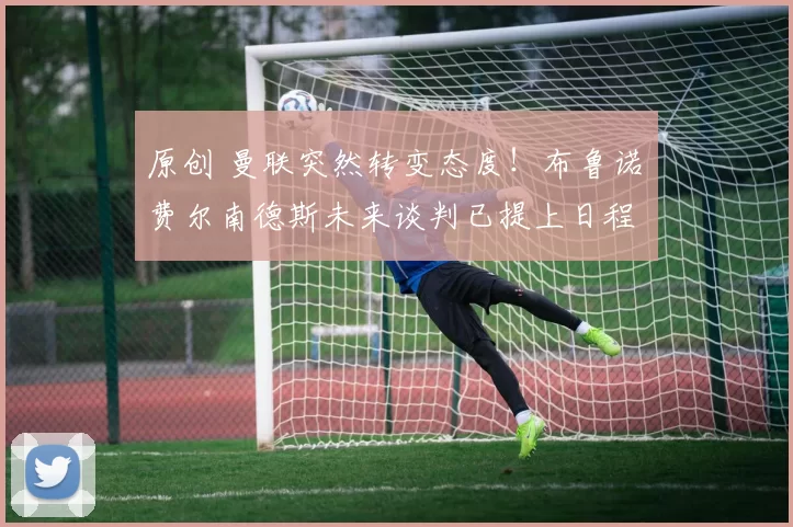 原创 曼联突然转变态度！布鲁诺・费尔南德斯未来谈判已提上日程