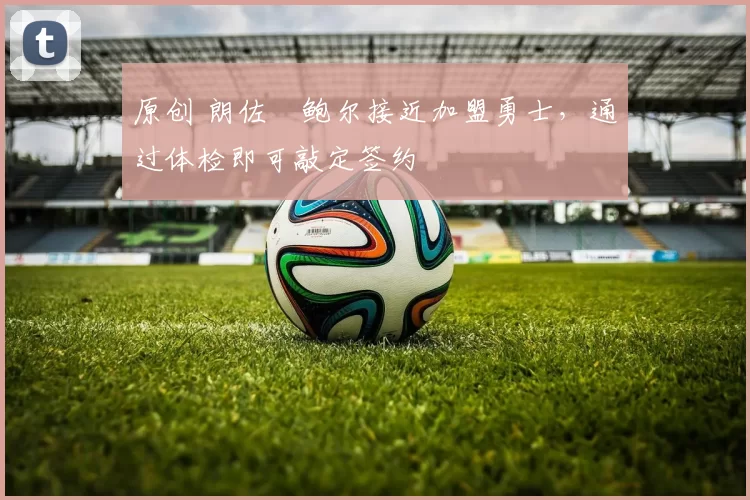 原创 朗佐・鲍尔接近加盟勇士，通过体检即可敲定签约