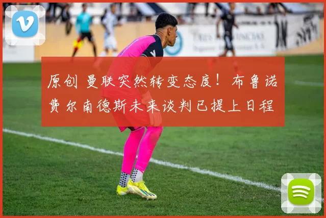 原创 曼联突然转变态度！布鲁诺・费尔南德斯未来谈判已提上日程