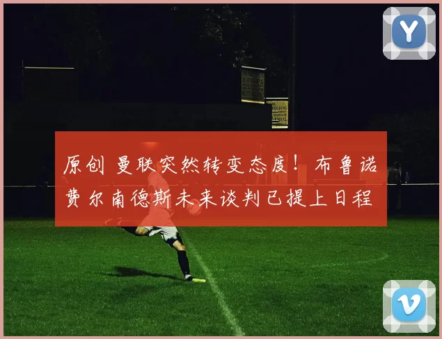 原创 曼联突然转变态度！布鲁诺・费尔南德斯未来谈判已提上日程