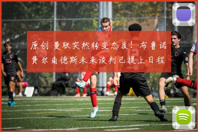 原创 曼联突然转变态度！布鲁诺・费尔南德斯未来谈判已提上日程