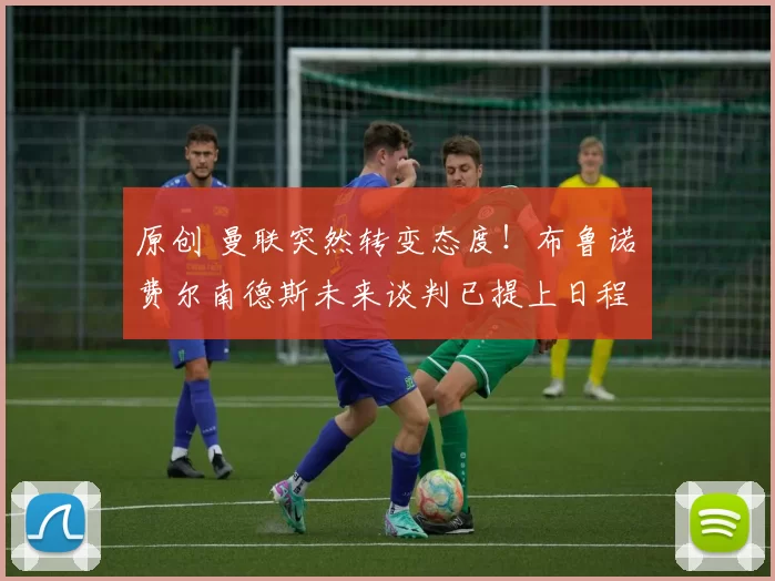 原创 曼联突然转变态度！布鲁诺・费尔南德斯未来谈判已提上日程