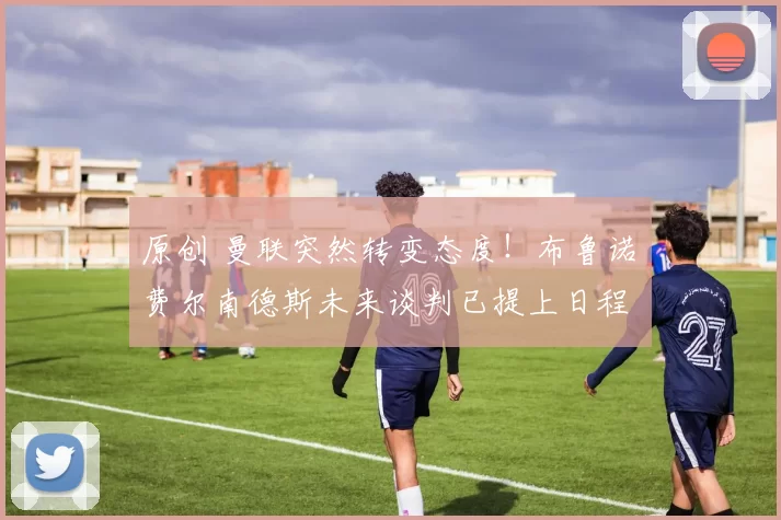 原创 曼联突然转变态度！布鲁诺・费尔南德斯未来谈判已提上日程