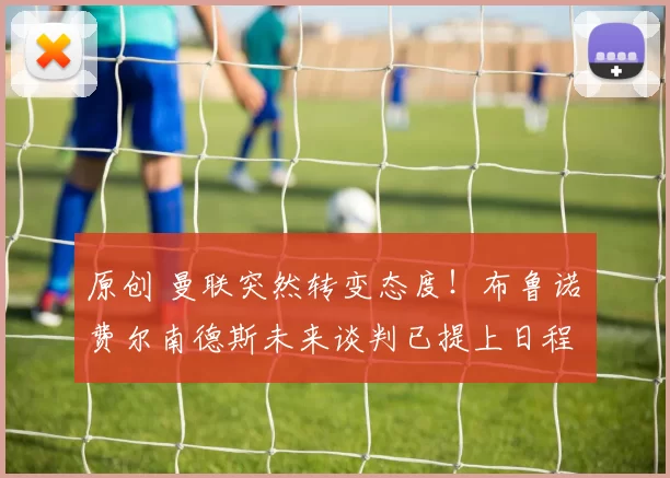 原创 曼联突然转变态度！布鲁诺・费尔南德斯未来谈判已提上日程