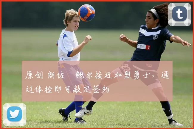 原创 朗佐・鲍尔接近加盟勇士，通过体检即可敲定签约