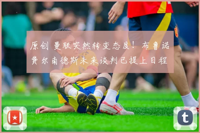 原创 曼联突然转变态度！布鲁诺・费尔南德斯未来谈判已提上日程