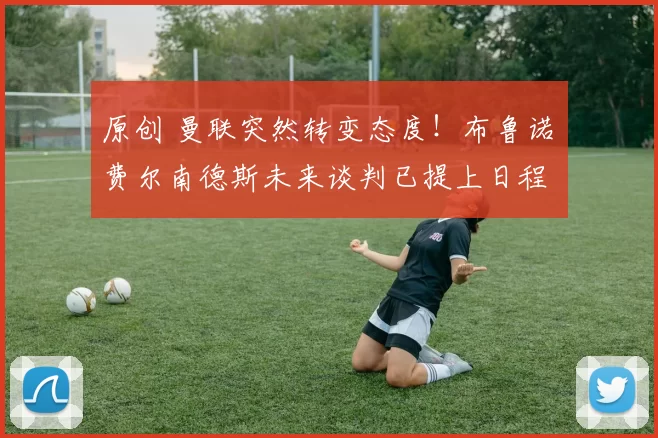 原创 曼联突然转变态度！布鲁诺・费尔南德斯未来谈判已提上日程