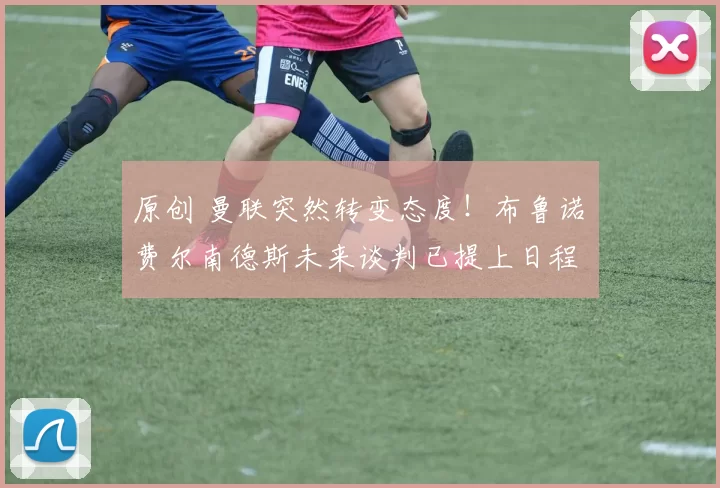 原创 曼联突然转变态度!布鲁诺・费尔南德斯未来谈判已提上日程